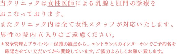 当クリニックは女性医師による乳腺と肛門の診療をおこなっております。またクリニック内は全て女性スタッフが対応いたします。＊男性の来院はご遠慮下さい（緊急時付添については応相談）。